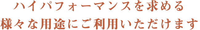 ハイパフォーマンスを求める、様々な用途にご利用いただけます