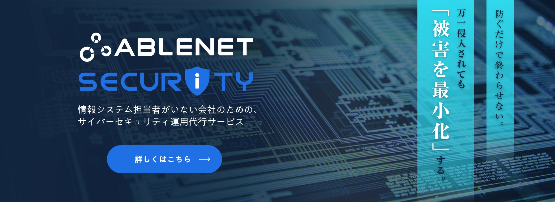 ABLENET SECURITY｜情報システム担当者がいない会社のための、サイバーセキュリティ運用代行サービス｜防ぐだけで終わらせない。万一侵入されても「被害を最小化」する。｜詳しくはこちら