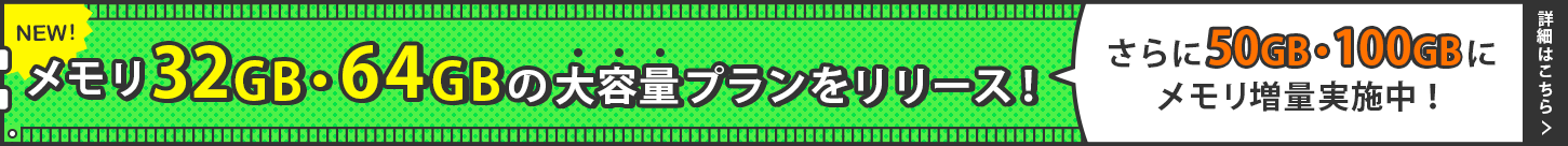 新たにメモリ32GB・64GBの大容量プランをリリース！さらに50GB・100GBにメモリ増量実施中！｜詳しくはこちら