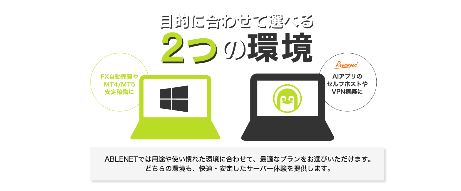 目的に合わせて選べる2つの環境|Windows:FX自動売買やMT4/MT5安定稼働に|Linux:Revamped AIアプリのセルフホストやVPN構築に|ABLENETでは用途や使い慣れた環境に合わせて、最適なプランをお選びいただけます。どちらの環境も、快適・安定したサーバー体験を提供します。