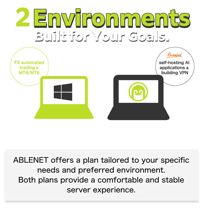 2Environments Built for Your Goals.Windows:FX automated trading&MT4/MT5|Linux:Revamped!self-hosting AI applications & building VPN|ABLENET offers a plan tailored to your specific needs and preferred environment.Both plans provide a comfortable and stable server experience.