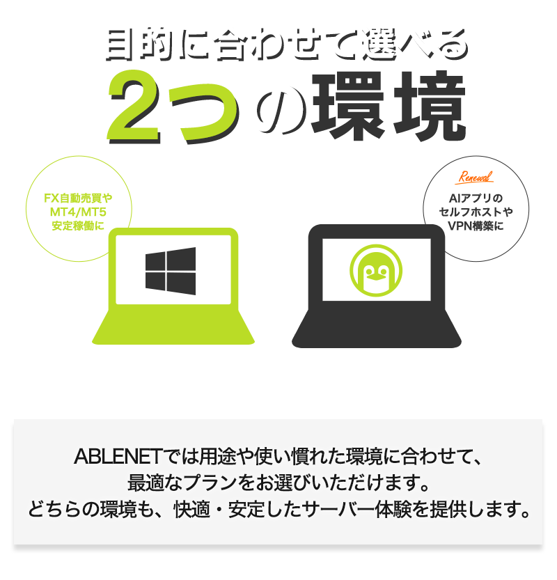 目的に合わせて選べる2つの環境|Windows:FX自動売買やMT4/MT5安定稼働に|Linux:Revamped AIアプリのセルフホストやVPN構築に|ABLENETでは用途や使い慣れた環境に合わせて、最適なプランをお選びいただけます。どちらの環境も、快適・安定したサーバー体験を提供します。