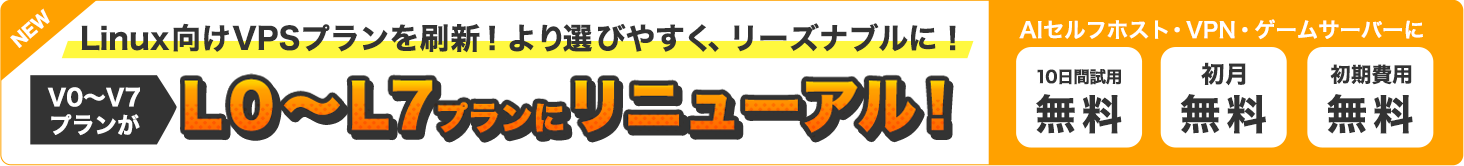 NEW|Linux向けVPSプランを刷新！より選びやすく、リーズナブルに！V0～V7プランがL0～L7プランにリニューアル！｜AIセルフホスト・VPN・ゲームサーバーに｜10日間試用無料・初月無料・初期費用無料