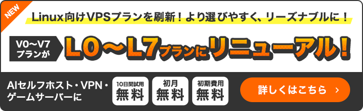 NEW|Linux向けVPSプランを刷新！より選びやすく、リーズナブルに！V0～V7プランがL0～L7プランにリニューアル！｜AIセルフホスト・VPN・ゲームサーバーに｜10日間試用無料・初月無料・初期費用無料｜詳細しくはこちら
