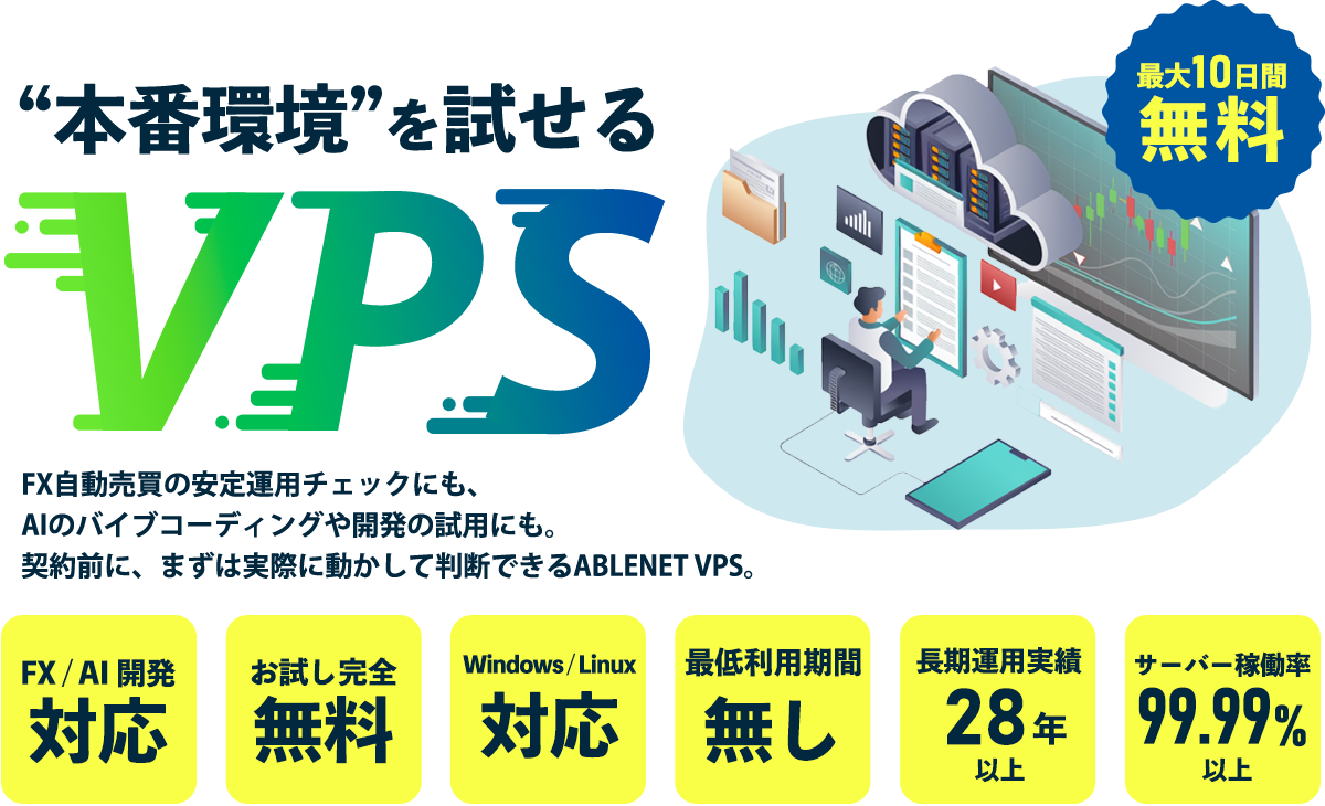 “本番環境”を試せるVPS FX自動売買の安定運用チェックにも、AIのバイブコーディングや開発の試用にも。 契約前に、まずは実際に動かして判断できるABLENET VPS。|最大10日間無料|FX / AI / 開発に対応|完全無料でお試し|Windows / Linux 対応|最低利用期間なし|28年以上の長期運用実績サーバー稼働率99.99%以上|