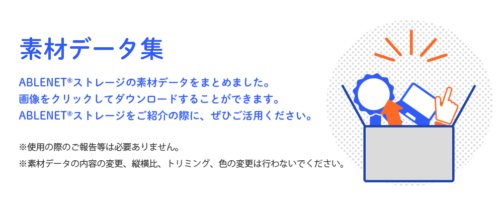 素材データ集 ABLENET®ストレージの素材データをまとめました。画像をクリックしてダウンロードすることができます。ABLENET®ストレージをご紹介の際に、ぜひご活用ください。※使用の際のご報告等は必要ありません。※素材データの内容の変更、縦横比、トリミング、色の変更は行わないでください。