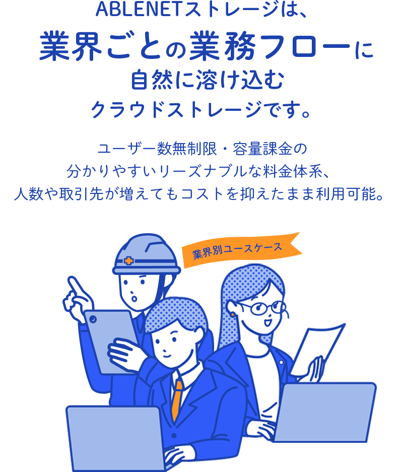 ABLENETストレージは、業界ごとの業務フローに自然に溶け込むクラウドストレージです。ユーザー数無制限・容量課金の分かりやすいリーズナブルな料金体系、人数や取引先が増えてもコストを抑えたまま利用可能。