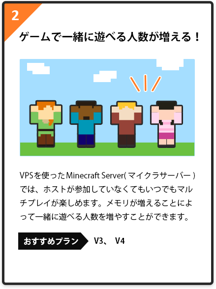 2.ゲームで一緒に遊べる人数が増える！VPSを使ったMinecraft Server(マイクラサーバー)では、ホストが参加していなくてもいつでもマルチプレイが楽しめます。メモリが増えることによって一緒に遊べる人数を増やすことができます。おすすめプラン:V3、　V4