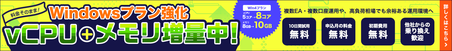 Windows Plan Upgrade: Get more vCPUs and memory at no extra cost! Enjoy a smoother experience running MT4, MT5, and EAs for automated FX trading. The Win4 plan has been upgraded from 5 to 8 vCPU cores and from 8GB to 10GB of memory! | Experience a high-performance environment that handles multiple EAs and accounts—or high-volatility markets—with ease. | 10-day free trial, no fees for the sign-up month, no initial setup fees, and we welcome transfers from other providers. | Click here for details.