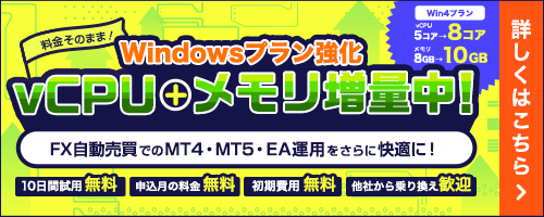 Windows Plan Upgrade: Get more vCPUs and memory at no extra cost! Enjoy a smoother experience running MT4, MT5, and EAs for automated FX trading. The Win4 plan has been upgraded from 5 to 8 vCPU cores and from 8GB to 10GB of memory! | Experience a high-performance environment with plenty of headroom for running multiple EAs and accounts, even during periods of high market volatility. | 10-day free trial, no fees for the sign-up month, no initial setup fees, and we welcome transfers from other providers. | Click here for details.