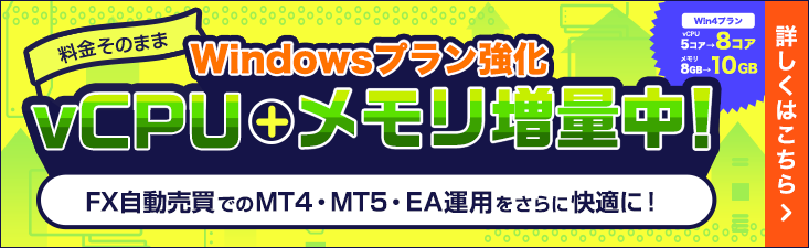 Windows Plan Upgrade: Get more vCPUs and memory at no extra cost! Enjoy an even smoother experience running MT4, MT5, and EAs for automated FX trading. The Win4 plan has been upgraded from 5 to 8 vCPU cores and from 8GB to 10GB of memory! | Learn more here.